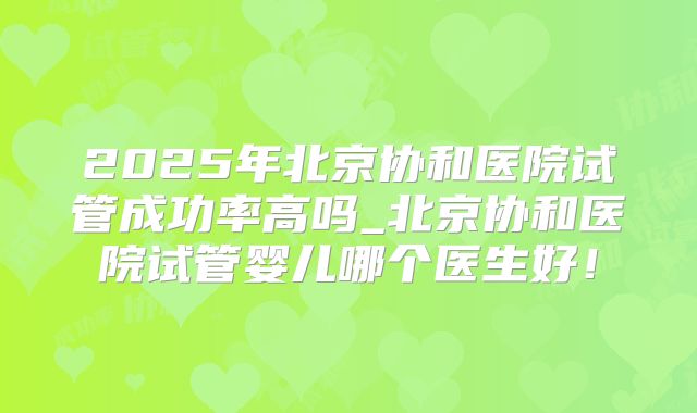 2025年北京协和医院试管成功率高吗_北京协和医院试管婴儿哪个医生好！