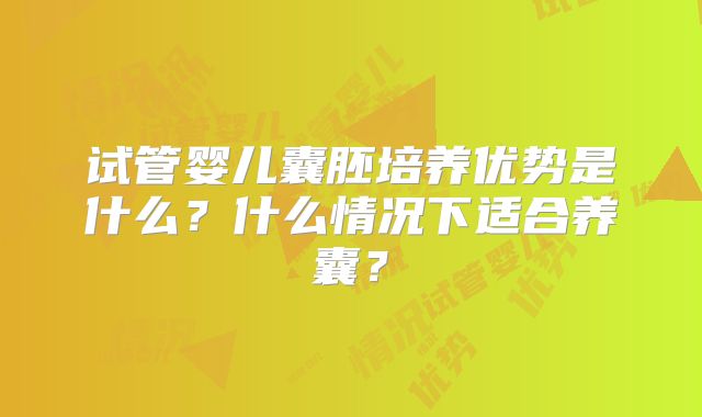 试管婴儿囊胚培养优势是什么？什么情况下适合养囊？