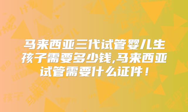 马来西亚三代试管婴儿生孩子需要多少钱,马来西亚试管需要什么证件!