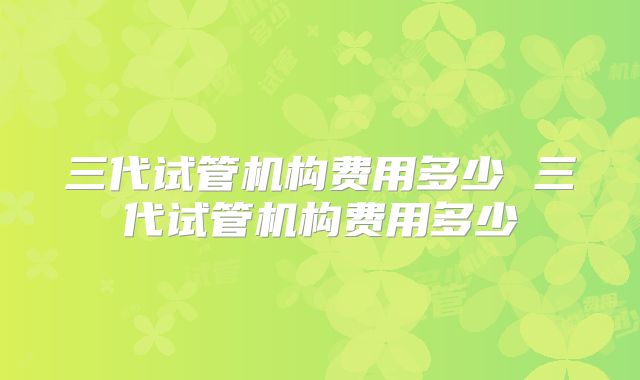 三代试管机构费用多少 三代试管机构费用多少