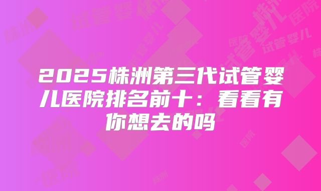 2025株洲第三代试管婴儿医院排名前十：看看有你想去的吗
