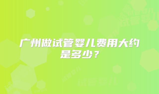 广州做试管婴儿费用大约是多少?