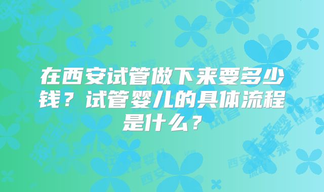 在西安试管做下来要多少钱？试管婴儿的具体流程是什么？