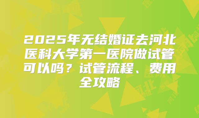 2025年无结婚证去河北医科大学第一医院做试管可以吗？试管流程、费用全攻略