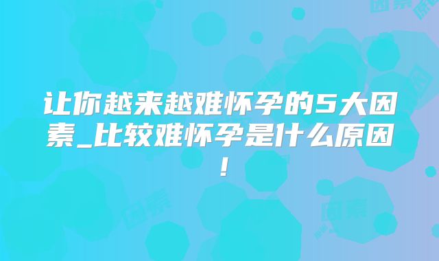 让你越来越难怀孕的5大因素_比较难怀孕是什么原因！