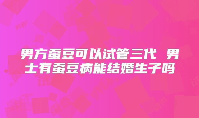 男方蚕豆可以试管三代 男士有蚕豆病能结婚生子吗