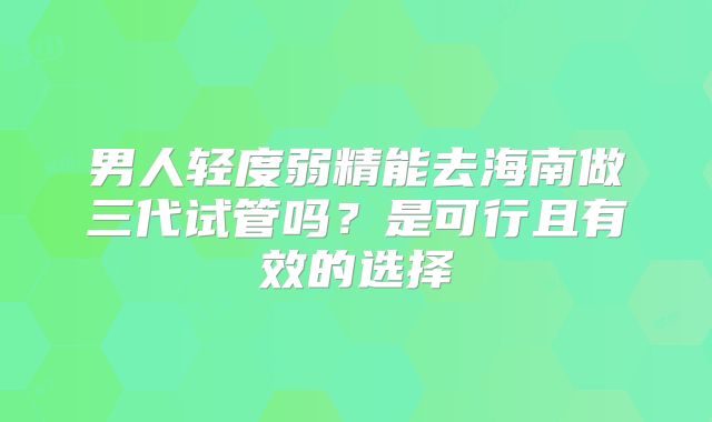 男人轻度弱精能去海南做三代试管吗？是可行且有效的选择