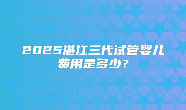 2025湛江三代试管婴儿费用是多少？