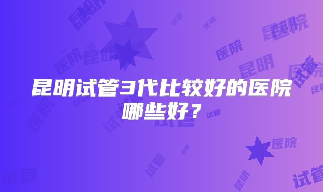 昆明试管3代比较好的医院哪些好?
