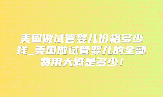 美国做试管婴儿价格多少钱_美国做试管婴儿的全部费用大概是多少！