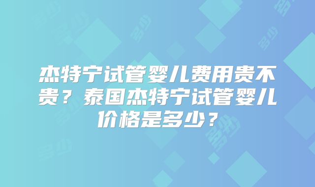 杰特宁试管婴儿费用贵不贵?泰国杰特宁试管婴儿价格是多少?