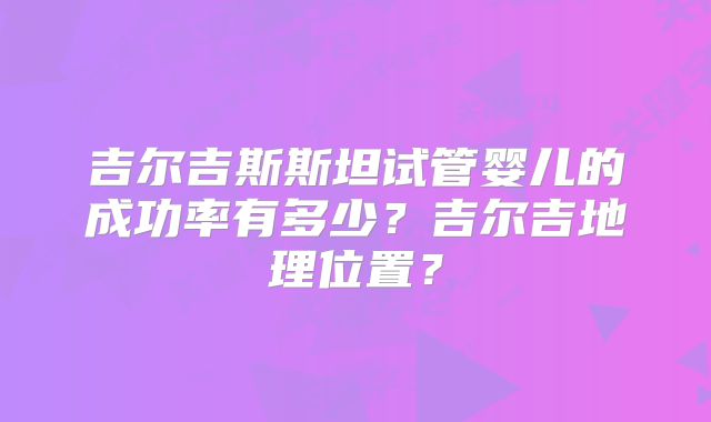 吉尔吉斯斯坦试管婴儿的成功率有多少?吉尔吉地理位置?