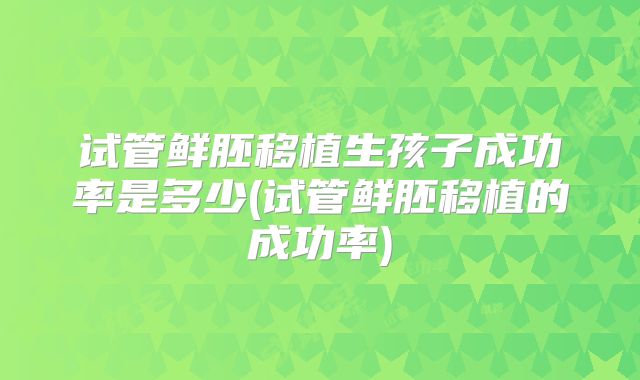 试管鲜胚移植生孩子成功率是多少(试管鲜胚移植的成功率)