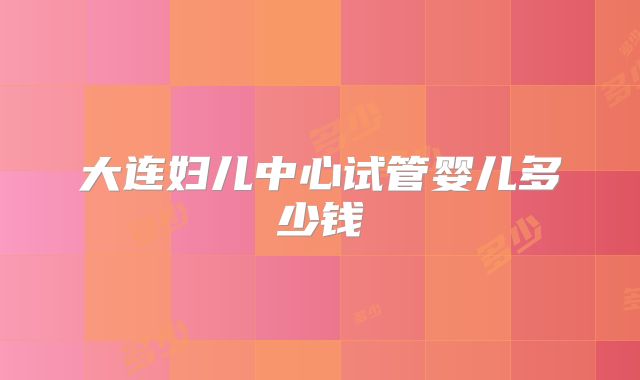 大连妇儿中心试管婴儿多少钱