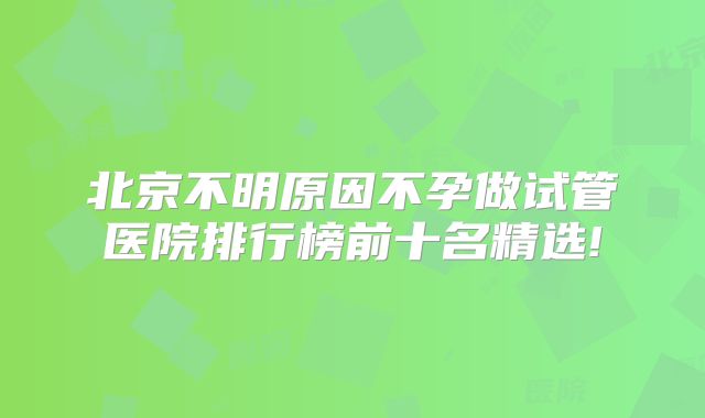 北京不明原因不孕做试管医院排行榜前十名精选!