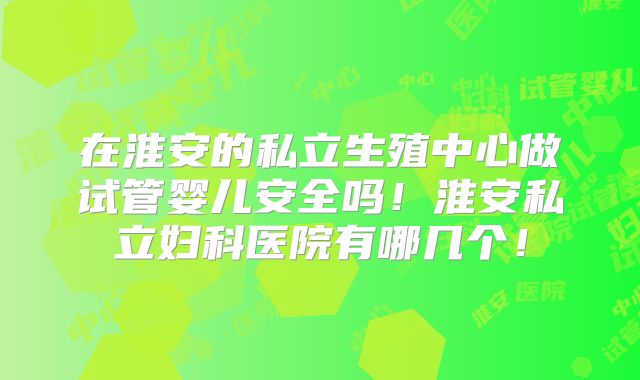 在淮安的私立生殖中心做试管婴儿安全吗！淮安私立妇科医院有哪几个！