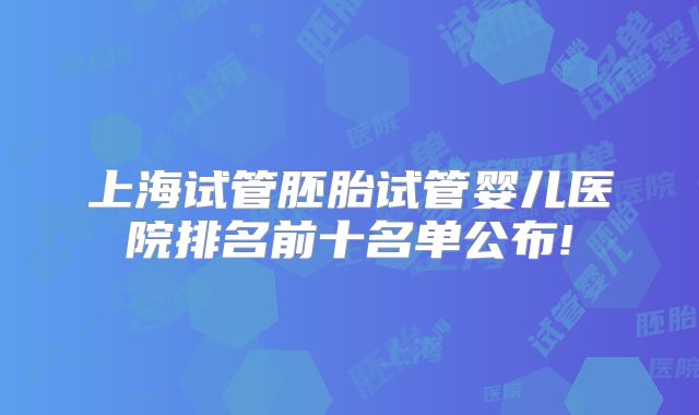 上海试管胚胎试管婴儿医院排名前十名单公布!