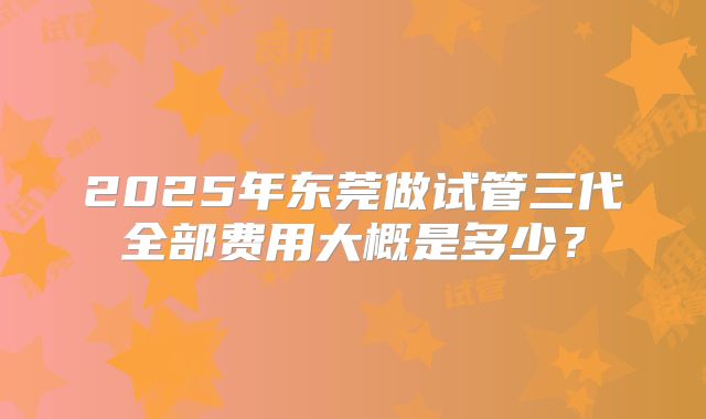 2025年东莞做试管三代全部费用大概是多少？