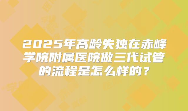 2025年高龄失独在赤峰学院附属医院做三代试管的流程是怎么样的?