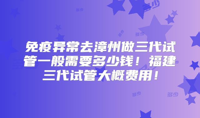 免疫异常去漳州做三代试管一般需要多少钱！福建三代试管大概费用！