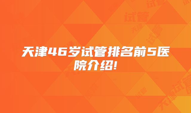 天津46岁试管排名前5医院介绍!