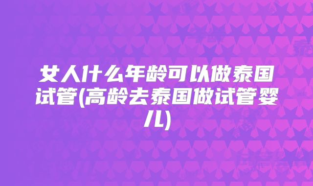 女人什么年龄可以做泰国试管(高龄去泰国做试管婴儿)