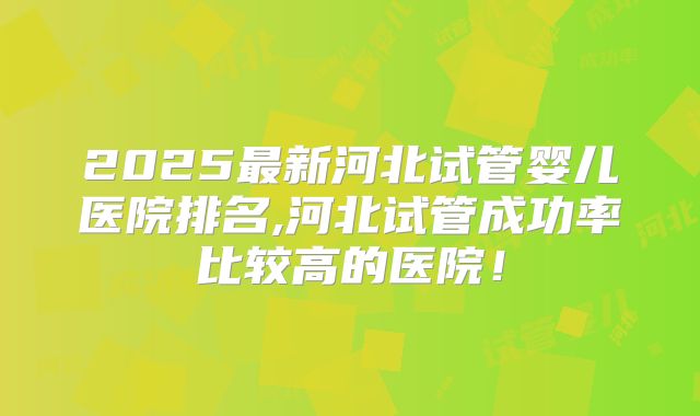 2025最新河北试管婴儿医院排名,河北试管成功率比较高的医院！
