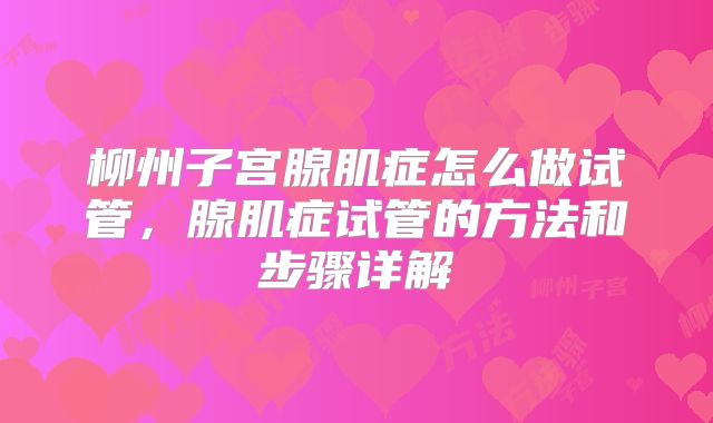 柳州子宫腺肌症怎么做试管，腺肌症试管的方法和步骤详解