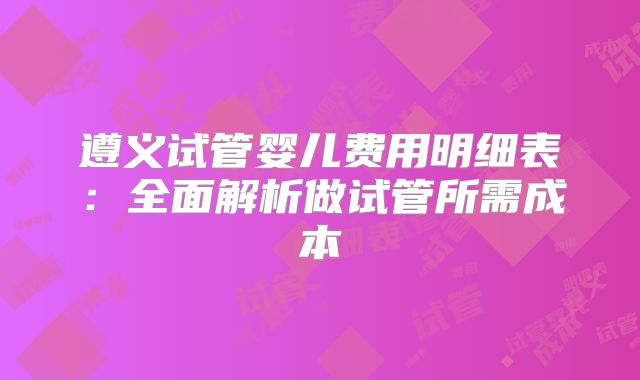 遵义试管婴儿费用明细表：全面解析做试管所需成本