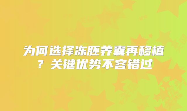 为何选择冻胚养囊再移植？关键优势不容错过
