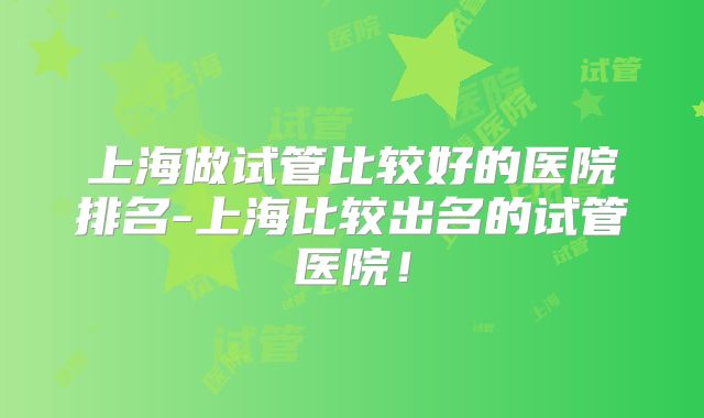 上海做试管比较好的医院排名-上海比较出名的试管医院！