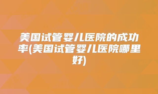 美国试管婴儿医院的成功率(美国试管婴儿医院哪里好)