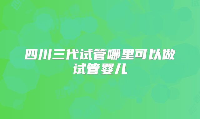 四川三代试管哪里可以做试管婴儿