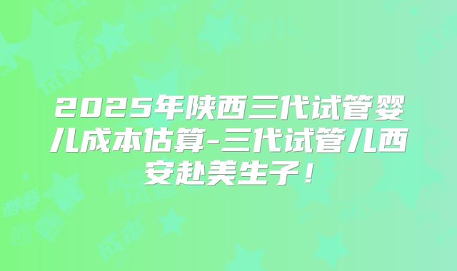 2025年陕西三代试管婴儿成本估算-三代试管儿西安赴美生子！