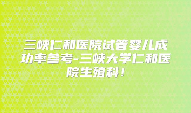 三峡仁和医院试管婴儿成功率参考-三峡大学仁和医院生殖科！