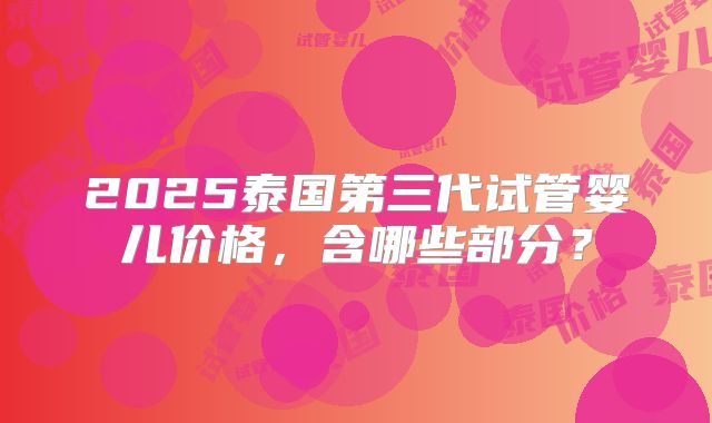2025泰国第三代试管婴儿价格，含哪些部分？