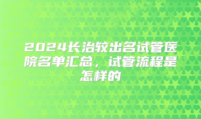 2024长治较出名试管医院名单汇总，试管流程是怎样的