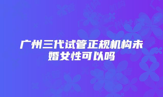 广州三代试管正规机构未婚女性可以吗