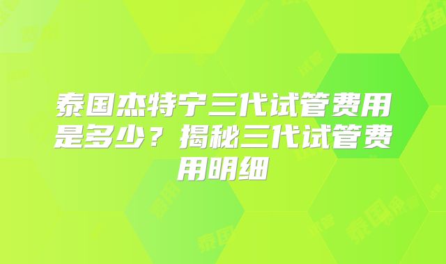 泰国杰特宁三代试管费用是多少？揭秘三代试管费用明细