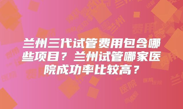 兰州三代试管费用包含哪些项目？兰州试管哪家医院成功率比较高？