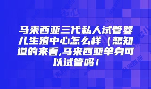 马来西亚三代私人试管婴儿生殖中心怎么样（想知道的来看,马来西亚单身可以试管吗！