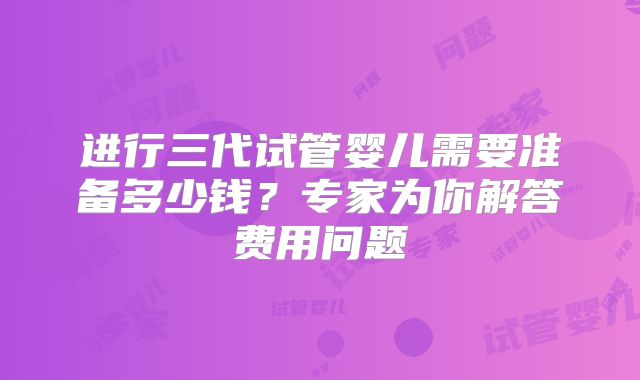 进行三代试管婴儿需要准备多少钱？专家为你解答费用问题