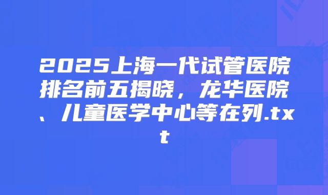 2025上海一代试管医院排名前五揭晓,龙华医院、儿童医学中心等在列.txt