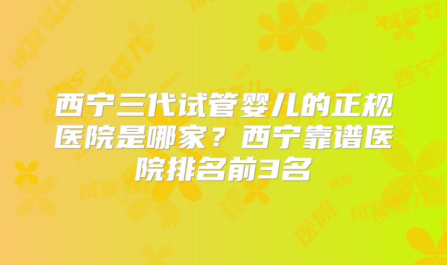 西宁三代试管婴儿的正规医院是哪家？西宁靠谱医院排名前3名