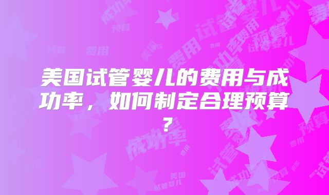 美国试管婴儿的费用与成功率,如何制定合理预算?
