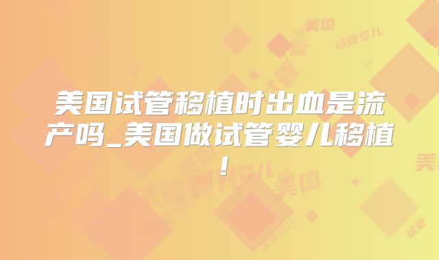 美国试管移植时出血是流产吗_美国做试管婴儿移植！