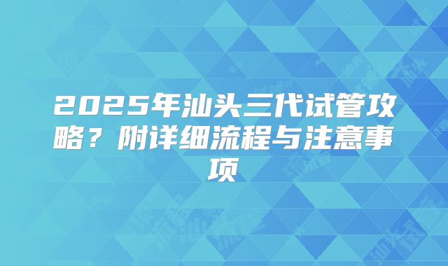 2025年汕头三代试管攻略?附详细流程与注意事项