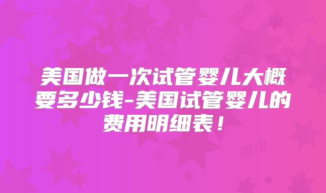 美国做一次试管婴儿大概要多少钱-美国试管婴儿的费用明细表!