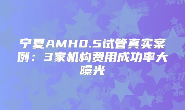 宁夏AMH0.5试管真实案例：3家机构费用成功率大曝光