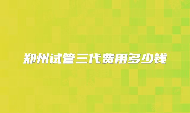 郑州试管三代费用多少钱